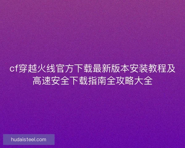 cf穿越火线官方下载最新版本安装教程及高速安全下载指南全攻略大全