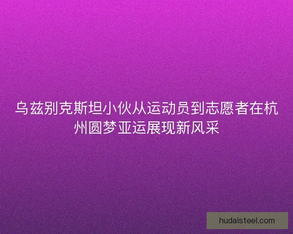 乌兹别克斯坦小伙从运动员到志愿者在杭州圆梦亚运展现新风采