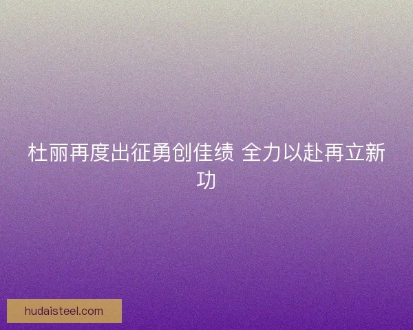 杜丽再度出征勇创佳绩 全力以赴再立新功