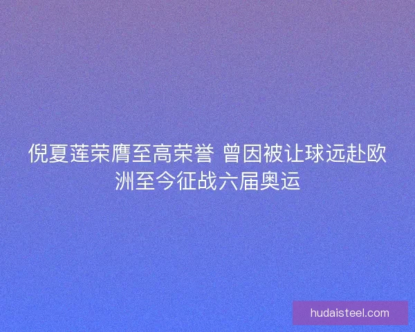 倪夏莲荣膺至高荣誉 曾因被让球远赴欧洲至今征战六届奥运